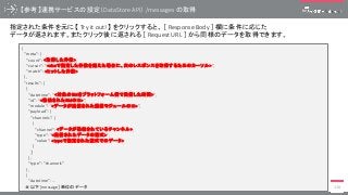 【参考】連携サービスの設定（DataStore API） /messages の取得
118
{
"meta": {
"count": <取得した件数>,
"cursor": “<sizeで指定した件数を超えた場合に、次のレスポンスを取得するためのカーソル>”,
"match": <ヒットした件数>
},
"results": [
{
“datetime”: “<対象のRMをプラットフォーム側で受信した時間>”,
"id": “<格納されたRMのID>",
"module": “<データが送信された通信モジュールのID>",
"payload": {
"channels": [
{
"channel": <データが格納されているチャンネル>,
"type": “<送信されたデータの型式>",
"value": <typeで指定された型式でのデータ>
}
］
},
"type": "channels"
},
{
“datetime”: …
＃以下[message］単位のデータ
指定された条件を元に 【 Try it out! 】 をクリックすると、 ［ Response Body ］ 欄に条件に応じた
データが返されます。またクリック後に返される ［ Request URL ］ から同様のデータを取得できます。
 