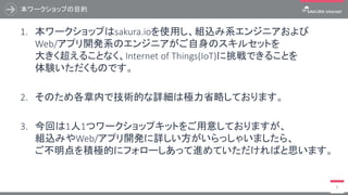 本ワークショップの目的
3
1. 本ハンズオンはsakura.ioを使用し、組込み系エンジニアおよび
Web/アプリ開発系のエンジニアがご自身のスキルセットを
大きく超えることなく、Internet of Things(IoT)に挑戦できることを
体験いただくものです。
2. そのため各章内で技術的な詳細は極力省略しております。
3. 今回は1人1つワークショップキットをご用意しておりますが、
組込みやWeb/アプリ開発に詳しい方がいらっしゃいましたら、
ご不明点を積極的にフォローしあって進めていただければと思います。
 