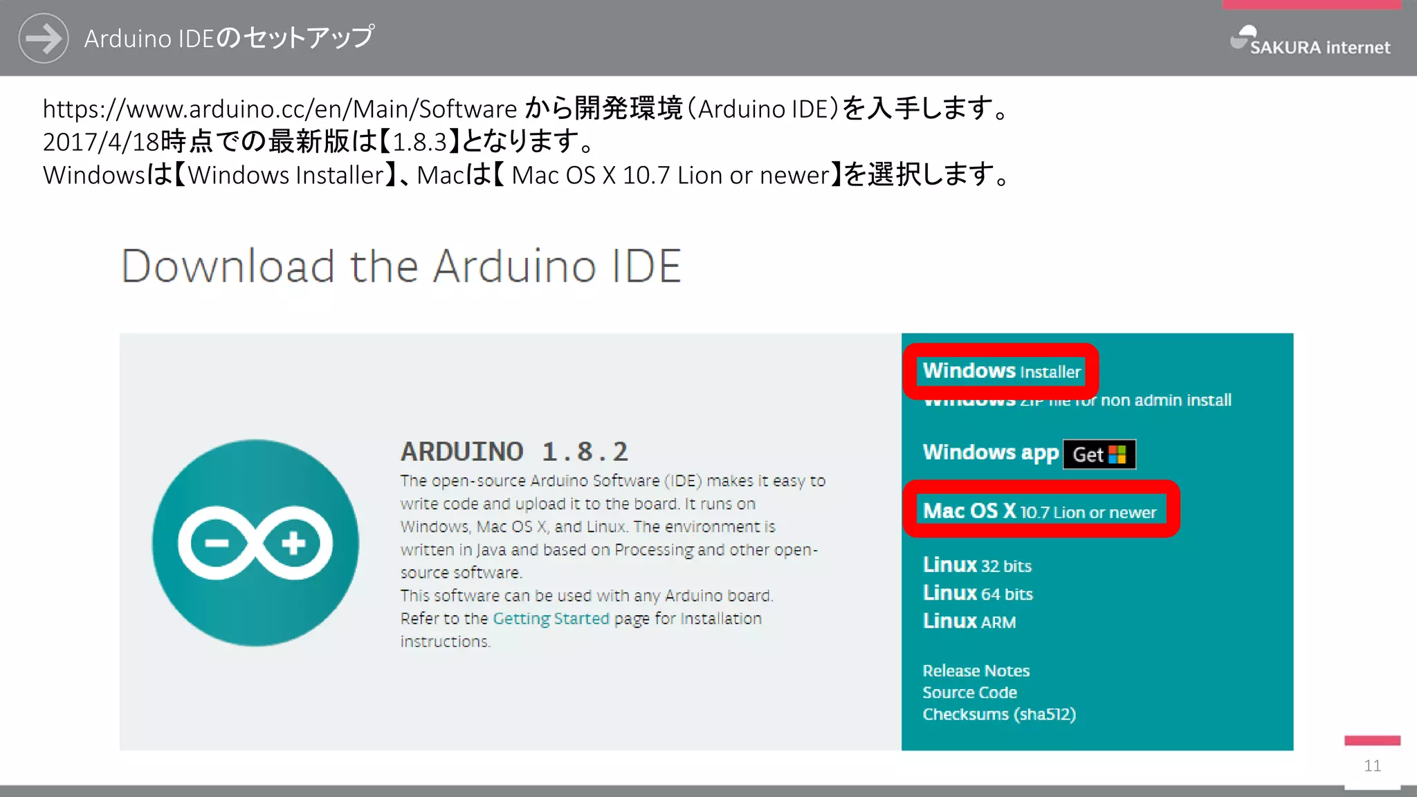 Arduino IDEのセットアップ
11
https://www.arduino.cc/en/Main/Software から開発環境（Arduino IDE）を入手します。
2017/4/18時点での最新版は【1.8.3】となります。
Windowsは【Windows Installer】、Macは【 Mac OS X 10.7 Lion or newer】を選択します。
 
