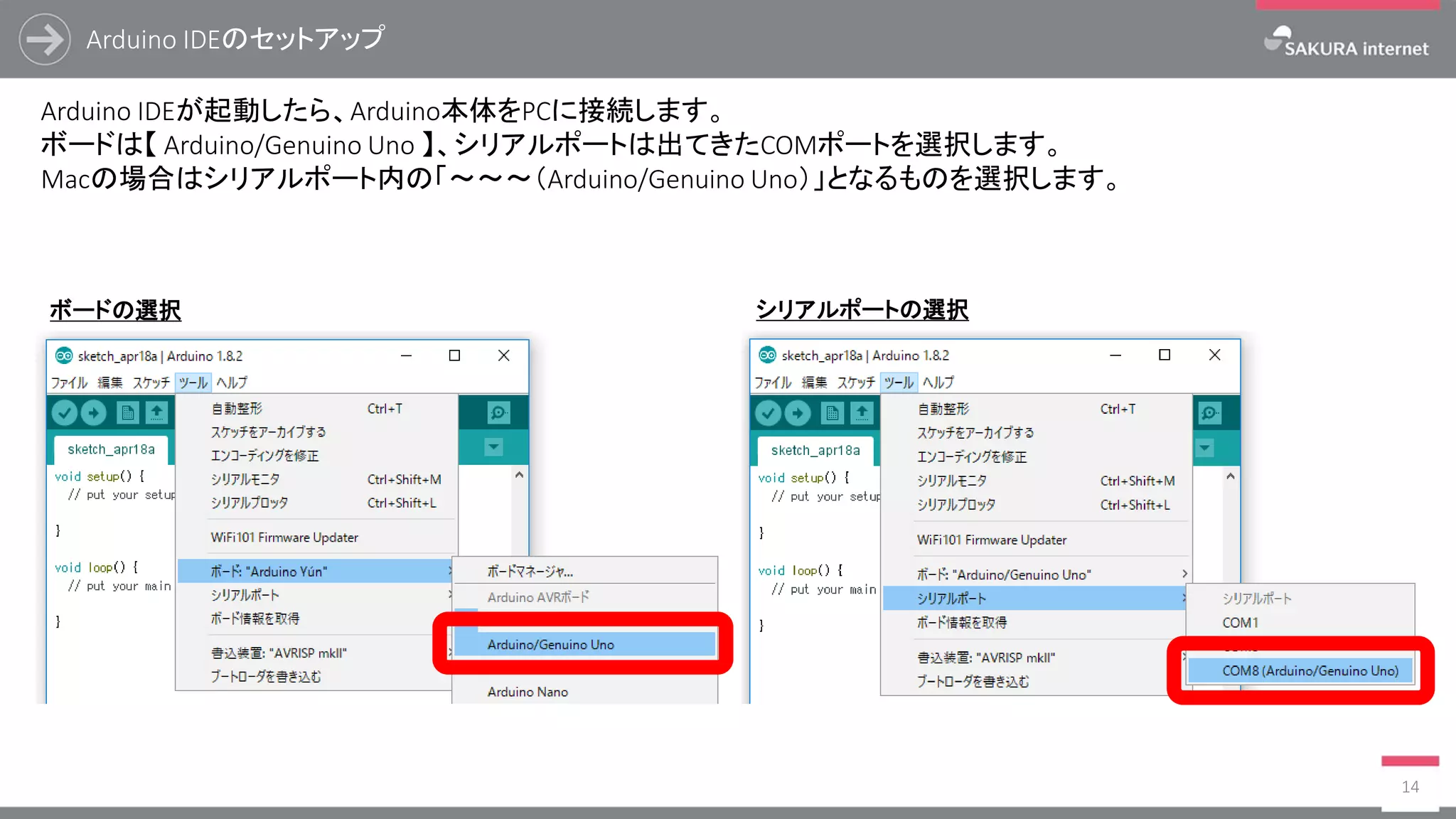 Arduino IDEのセットアップ
14
Arduino IDEが起動したら、Arduino本体をPCに接続します。
ボードは【 Arduino/Genuino Uno 】、シリアルポートは出てきたCOMポートを選択します。
Macの場合はシリアルポート内の「～～～（Arduino/Genuino Uno）」となるものを選択します。
ボードの選択 シリアルポートの選択
 