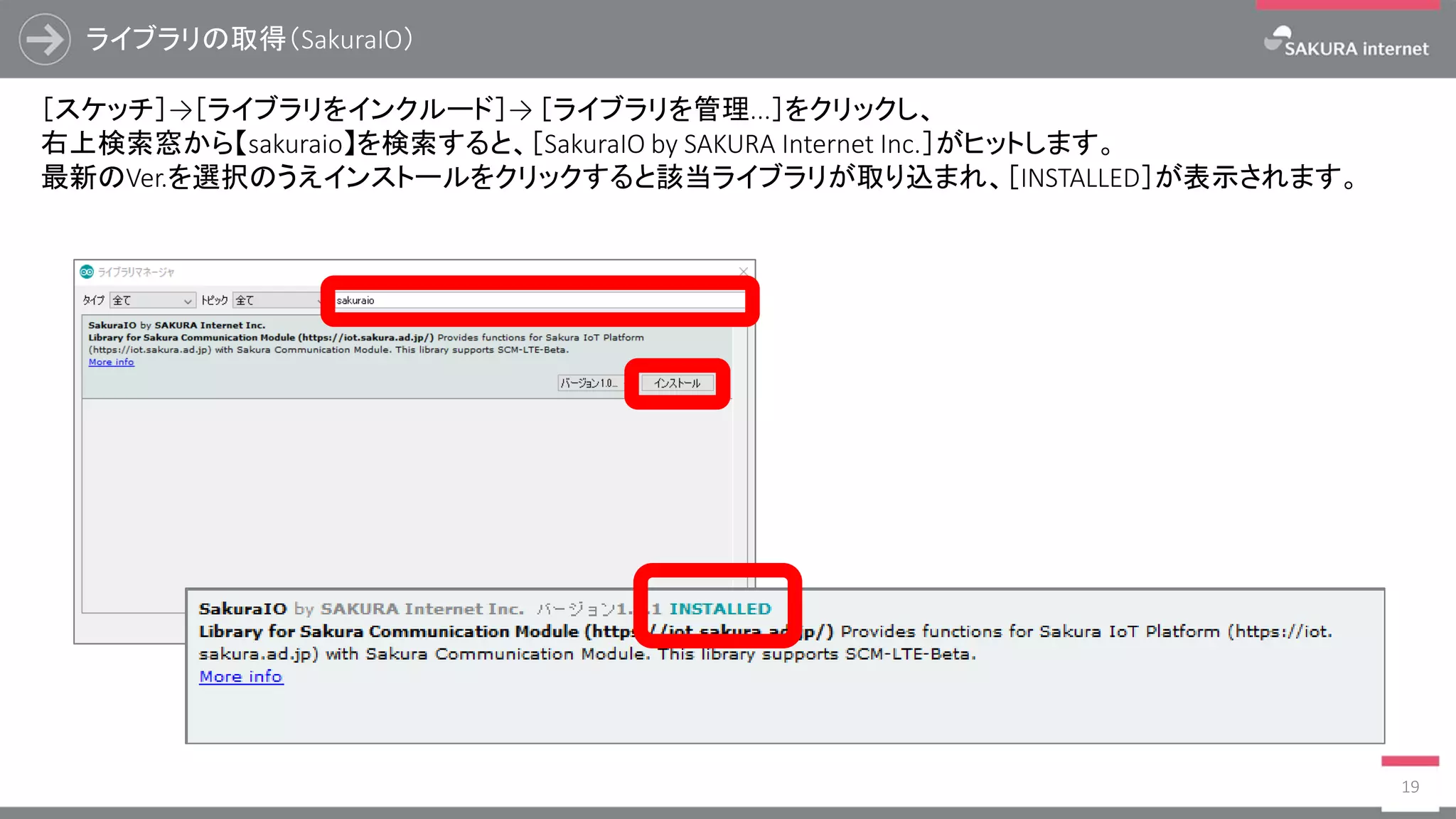 ライブラリの取得（SakuraIO）
19
［スケッチ］→［ライブラリをインクルード］→ ［ライブラリを管理...］をクリックし、
右上検索窓から【sakuraio】を検索すると、［SakuraIO by SAKURA Internet Inc.］がヒットします。
最新のVer.を選択のうえインストールをクリックすると該当ライブラリが取り込まれ、［INSTALLED］が表示されます。
 