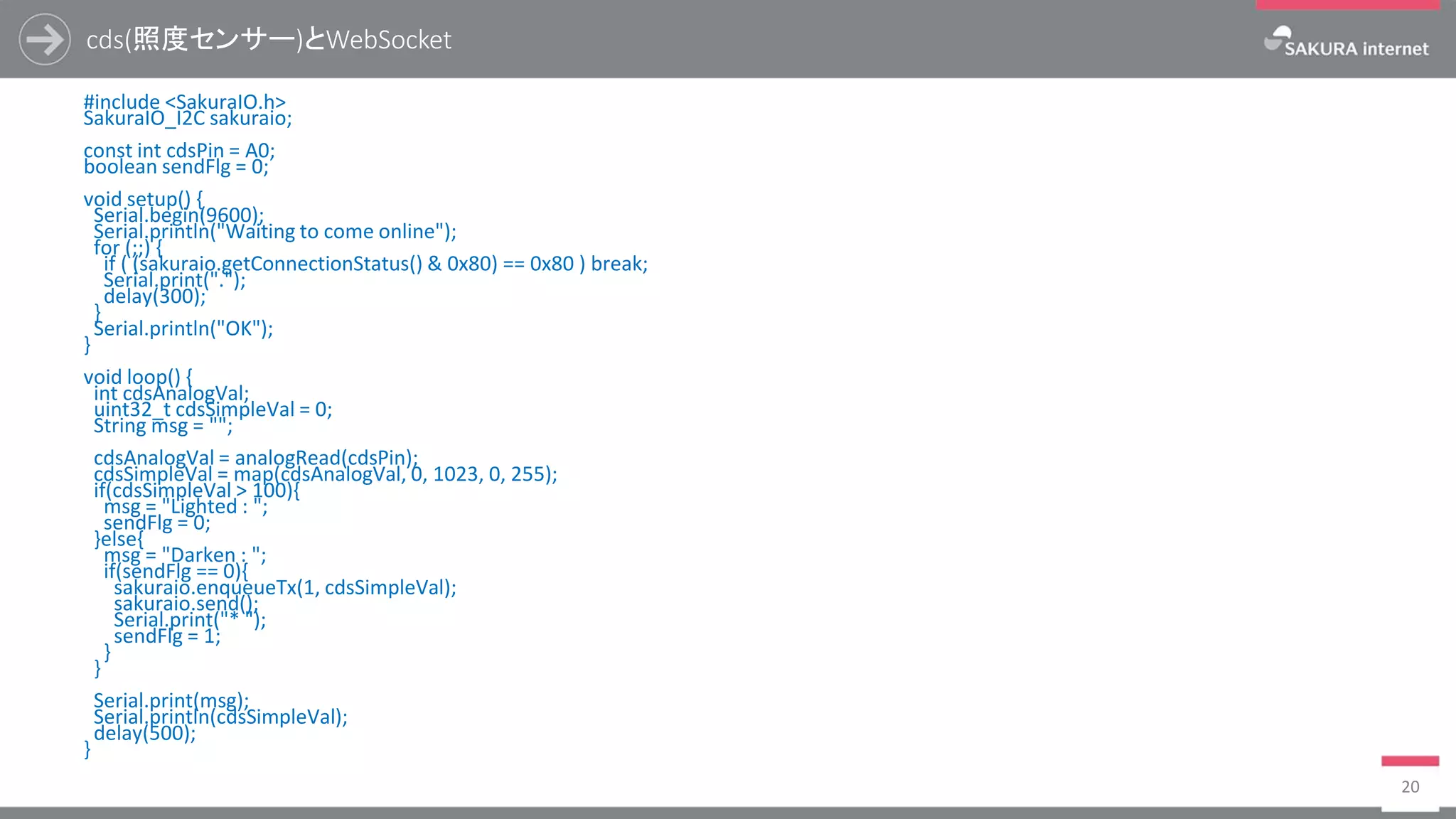 cds(照度センサー)とWebSocket
#include <SakuraIO.h>
SakuraIO_I2C sakuraio;
const int cdsPin = A0;
boolean sendFlg = 0;
void setup() {
Serial.begin(9600);
Serial.println("Waiting to come online");
for (;;) {
if ( (sakuraio.getConnectionStatus() & 0x80) == 0x80 ) break;
Serial.print(".");
delay(300);
}
Serial.println("OK");
}
void loop() {
int cdsAnalogVal;
uint32_t cdsSimpleVal = 0;
String msg = "";
cdsAnalogVal = analogRead(cdsPin);
cdsSimpleVal = map(cdsAnalogVal, 0, 1023, 0, 255);
if(cdsSimpleVal > 100){
msg = "Lighted : ";
sendFlg = 0;
}else{
msg = "Darken : ";
if(sendFlg == 0){
sakuraio.enqueueTx(1, cdsSimpleVal);
sakuraio.send();
Serial.print("* ");
sendFlg = 1;
}
}
Serial.print(msg);
Serial.println(cdsSimpleVal);
delay(500);
}
20
 