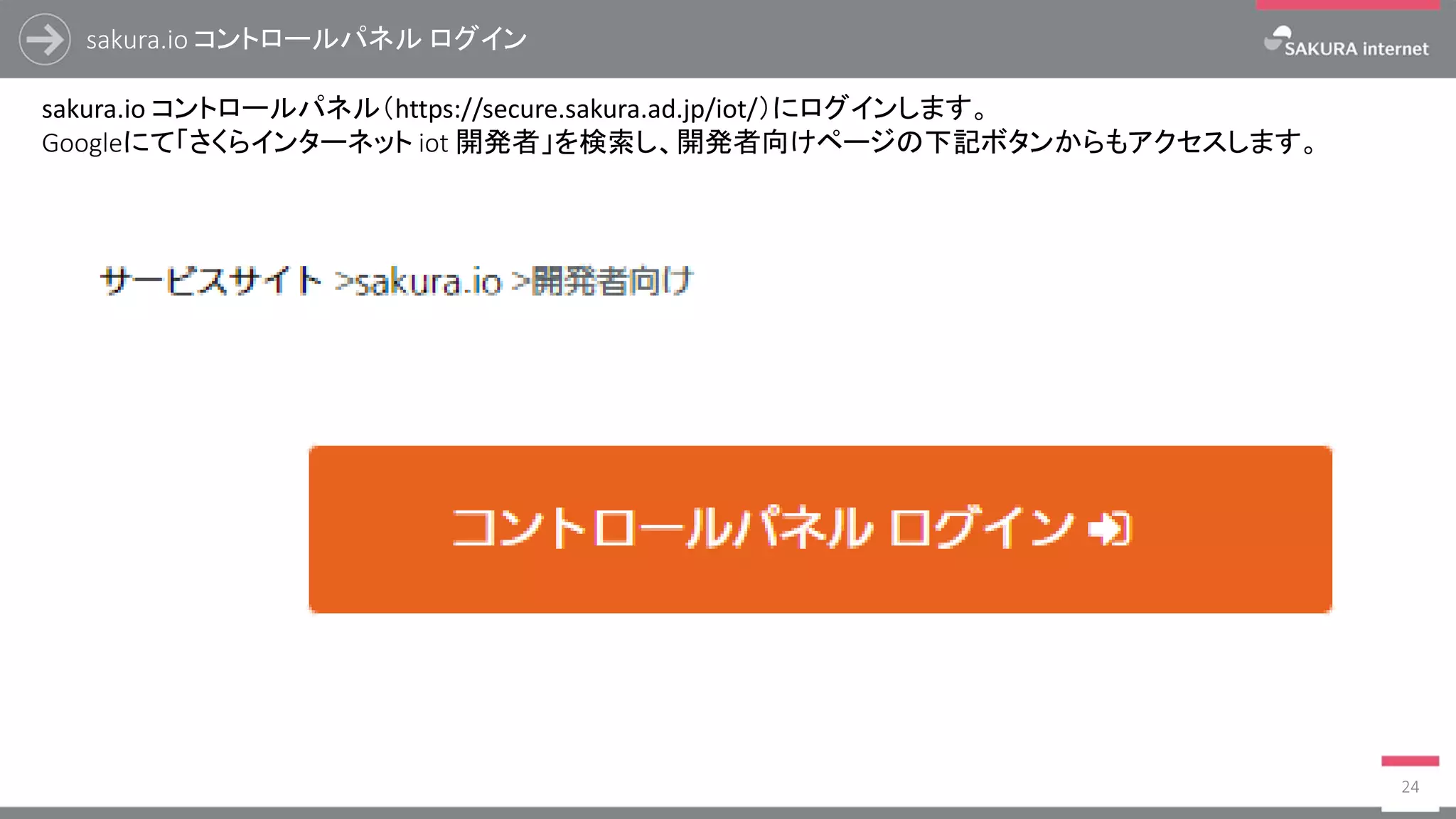 sakura.io コントロールパネル ログイン
24
sakura.io コントロールパネル（https://secure.sakura.ad.jp/iot/）にログインします。
Googleにて「さくらインターネット iot 開発者」を検索し、開発者向けページの下記ボタンからもアクセスします。
 