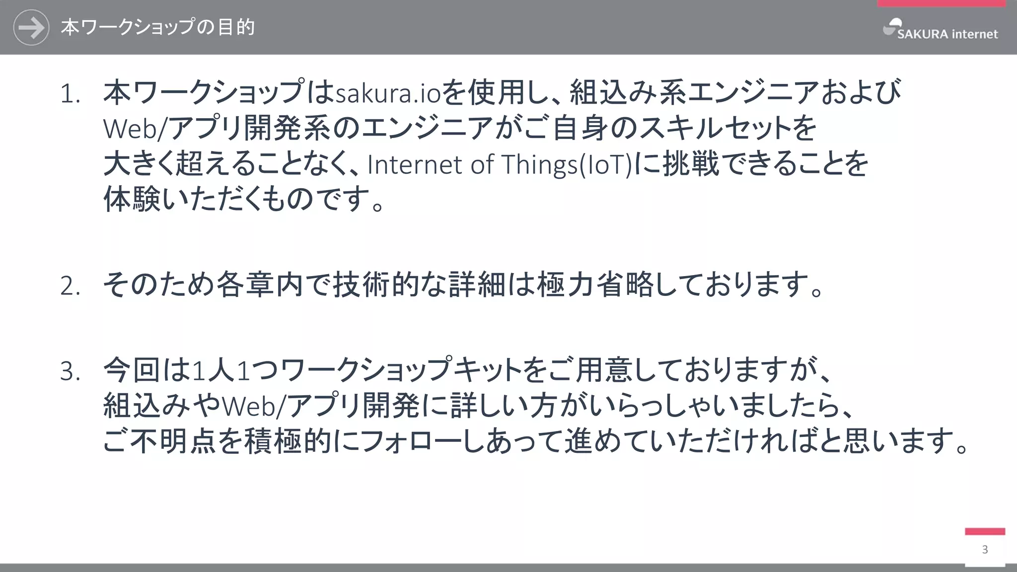 本ワークショップの目的
3
1. 本ワークショップはsakura.ioを使用し、組込み系エンジニアおよび
Web/アプリ開発系のエンジニアがご自身のスキルセットを
大きく超えることなく、Internet of Things(IoT)に挑戦できることを
体験いただくものです。
2. そのため各章内で技術的な詳細は極力省略しております。
3. 今回は1人1つワークショップキットをご用意しておりますが、
組込みやWeb/アプリ開発に詳しい方がいらっしゃいましたら、
ご不明点を積極的にフォローしあって進めていただければと思います。
 