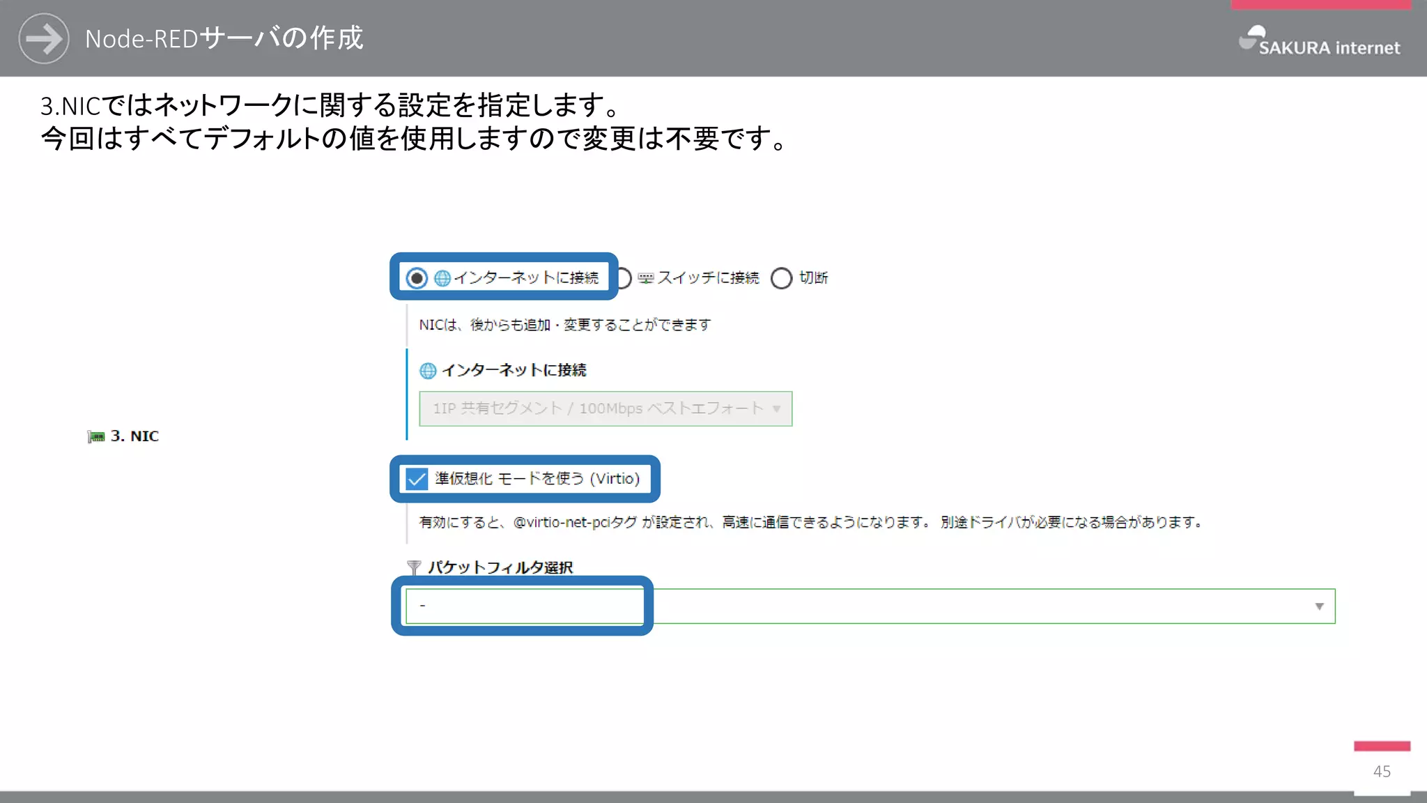 Node-REDサーバの作成
45
3.NICではネットワークに関する設定を指定します。
今回はすべてデフォルトの値を使用しますので変更は不要です。
 