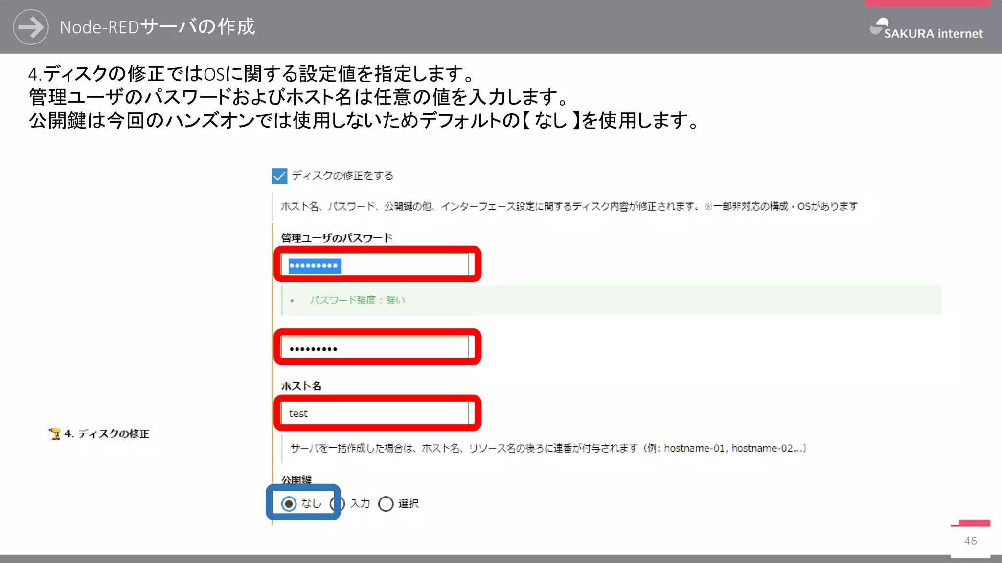 Node-REDサーバの作成
46
4.ディスクの修正ではOSに関する設定値を指定します。
管理ユーザのパスワードおよびホスト名は任意の値を入力します。
公開鍵は今回のハンズオンでは使用しないためデフォルトの【 なし 】を使用します。
 