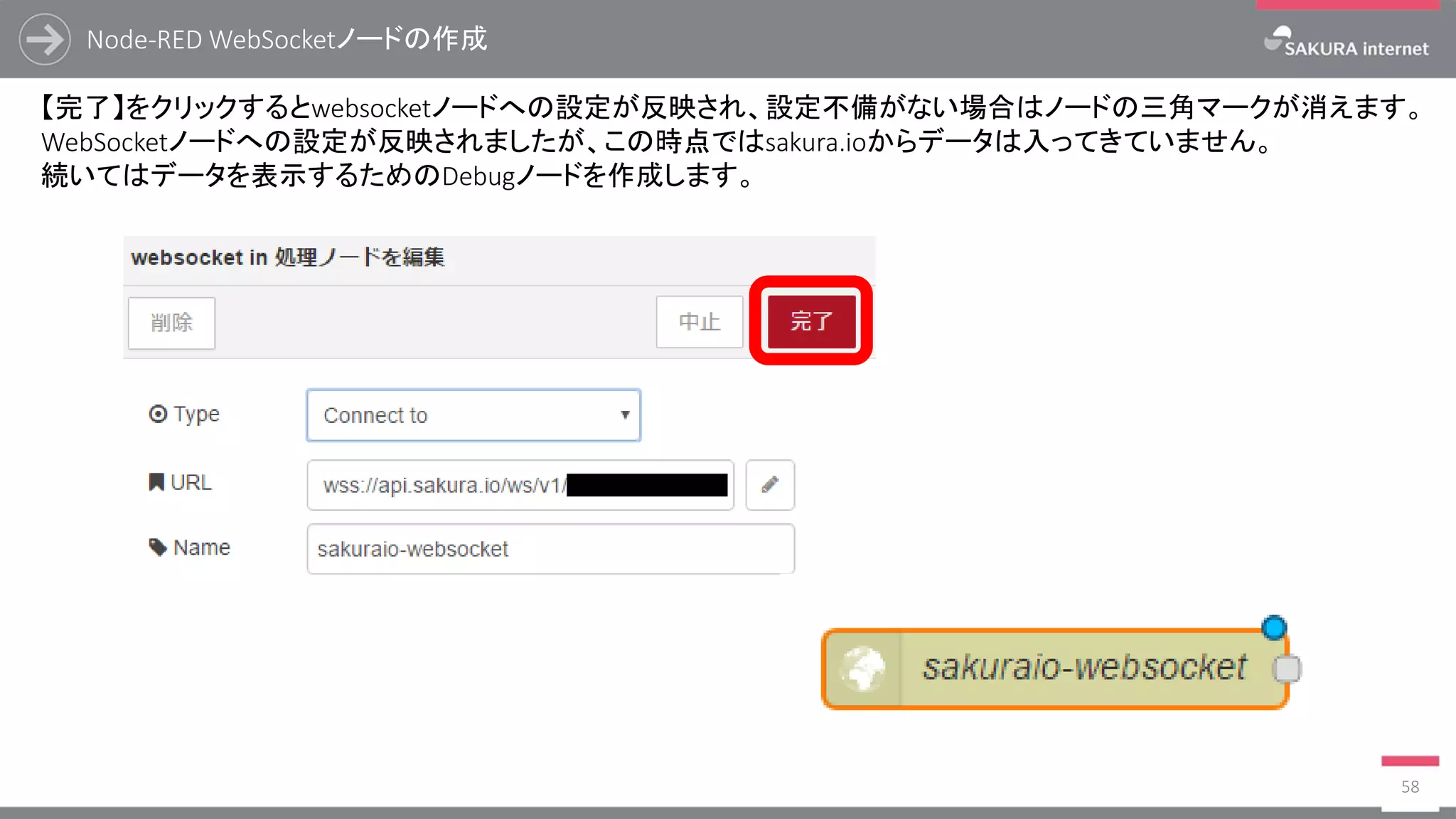 Node-RED WebSocketノードの作成
58
【完了】をクリックするとwebsocketノードへの設定が反映され、設定不備がない場合はノードの三角マークが消えます。
WebSocketノードへの設定が反映されましたが、この時点ではsakura.ioからデータは入ってきていません。
続いてはデータを表示するためのDebugノードを作成します。
 