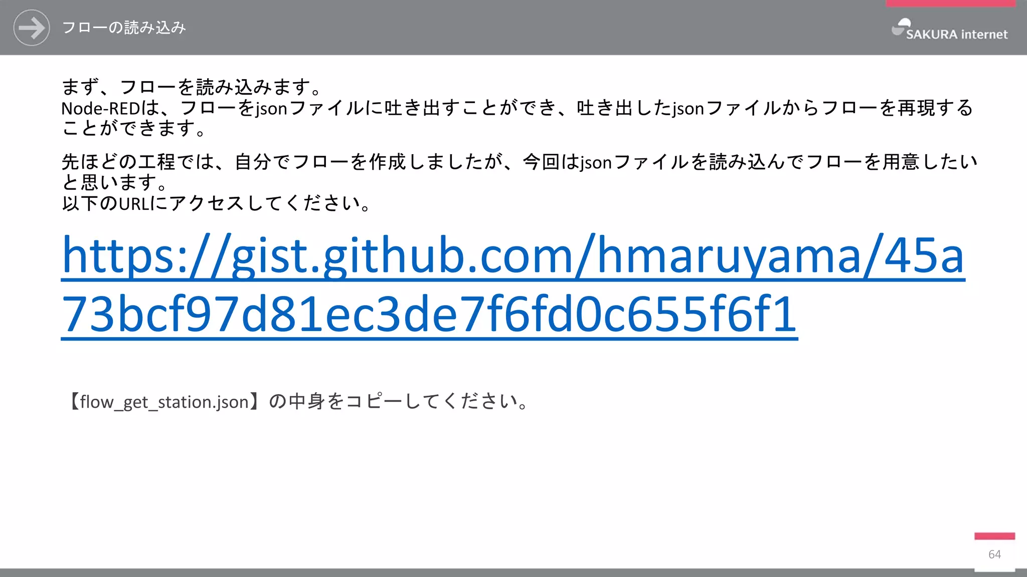 フローの読み込み
まず、フローを読み込みます。
Node-REDは、フローをjsonファイルに吐き出すことができ、吐き出したjsonファイルからフローを再現する
ことができます。
先ほどの工程では、自分でフローを作成しましたが、今回はjsonファイルを読み込んでフローを用意したい
と思います。
以下のURLにアクセスしてください。
https://gist.github.com/hmaruyama/45a
73bcf97d81ec3de7f6fd0c655f6f1
【flow_get_station.json】の中身をコピーしてください。
64
 