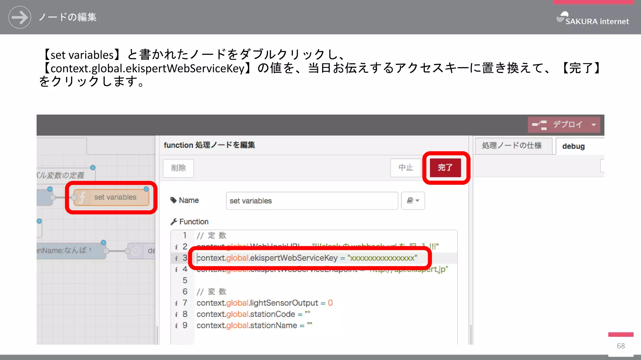 ノードの編集
【set variables】と書かれたノードをダブルクリックし、
【context.global.ekispertWebServiceKey】の値を、当日お伝えするアクセスキーに置き換えて、【完了】
をクリックします。
68
 