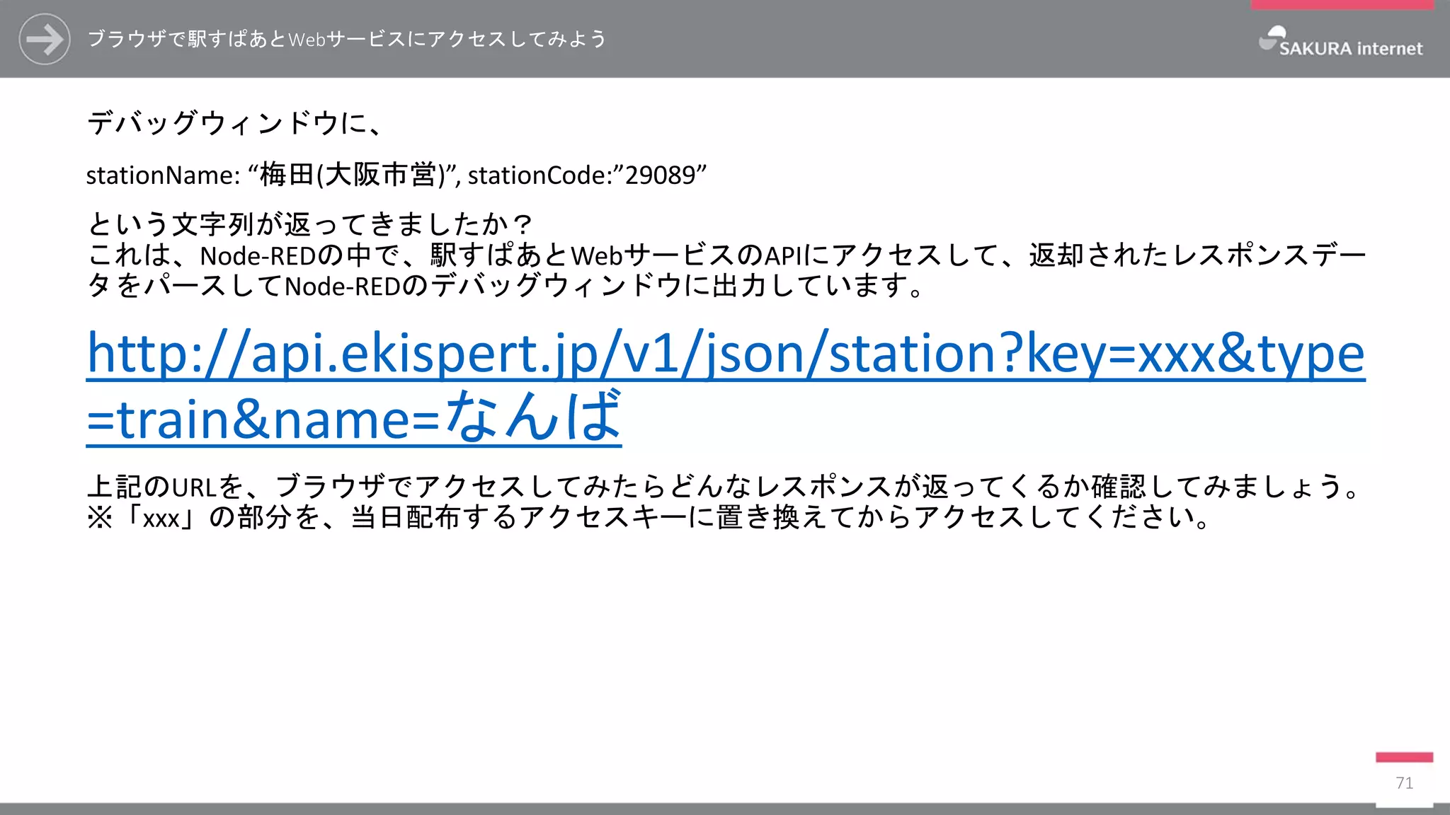 ブラウザで駅すぱあとWebサービスにアクセスしてみよう
デバッグウィンドウに、
stationName: “梅田(大阪市営)”, stationCode:”29089”
という文字列が返ってきましたか？
これは、Node-REDの中で、駅すぱあとWebサービスのAPIにアクセスして、返却されたレスポンスデー
タをパースしてNode-REDのデバッグウィンドウに出力しています。
http://api.ekispert.jp/v1/json/station?key=xxx&type
=train&name=なんば
上記のURLを、ブラウザでアクセスしてみたらどんなレスポンスが返ってくるか確認してみましょう。
※「xxx」の部分を、当日配布するアクセスキーに置き換えてからアクセスしてください。
71
 
