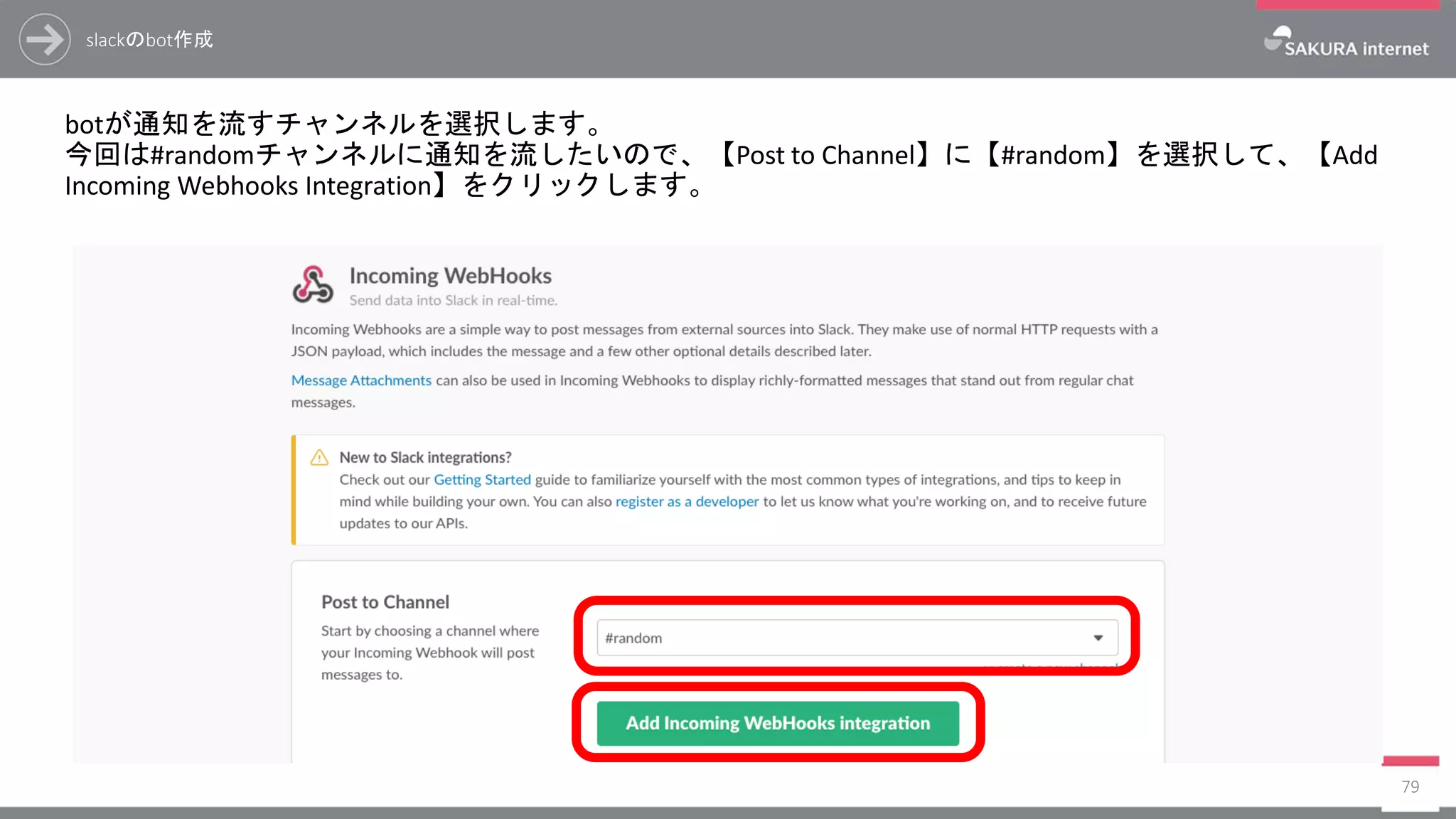 slackのbot作成
botが通知を流すチャンネルを選択します。
今回は#randomチャンネルに通知を流したいので、【Post to Channel】に【#random】を選択して、【Add
Incoming Webhooks Integration】をクリックします。
79
 