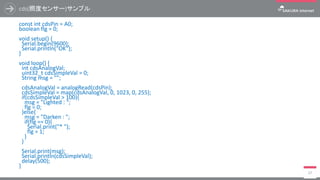 cds(照度センサー)サンプル
const int cdsPin = A0;
boolean flg = 0;
void setup() {
Serial.begin(9600);
Serial.println("OK");
}
void loop() {
int cdsAnalogVal;
uint32_t cdsSimpleVal = 0;
String msg = "";
cdsAnalogVal = analogRead(cdsPin);
cdsSimpleVal = map(cdsAnalogVal, 0, 1023, 0, 255);
if(cdsSimpleVal > 100){
msg = "Lighted : ";
flg = 0;
}else{
msg = "Darken : ";
if(flg == 0){
Serial.print("* ");
flg = 1;
}
}
Serial.print(msg);
Serial.println(cdsSimpleVal);
delay(500);
}
17
 