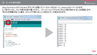 センサの動作確認
18
http://iot.from.tv から「cds test スケッチ」を開いてソースコードをコピーし、Arduino IDEへペーストます。
【→】をクリックし、センサ部分を指で覆ってみて、 ［ツール］→［シリアルモニタ］より値が変化することを確認します。
何らかの問題があった場合、スケッチ下部にオレンジ色のエラーが表示されます。
 