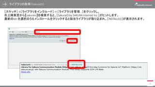 ライブラリの取得（SakuraIO）
19
［スケッチ］→［ライブラリをインクルード］→ ［ライブラリを管理...］をクリックし、
右上検索窓から【sakuraio】を検索すると、［SakuraIO by SAKURA Internet Inc.］がヒットします。
最新のVer.を選択のうえインストールをクリックすると該当ライブラリが取り込まれ、［INSTALLED］が表示されます。
 