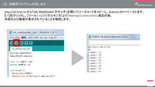 試験用プログラムの流し込み
21
http://iot.from.tv から「cds WebSocket スケッチ」を開いてソースコードをコピーし、Arduino IDEへペーストます。
【→】をクリックし、［ツール］→［シリアルモニタ］より「Waiting to come online」表記の後、
状態および数値が表示されていることを確認します。
 