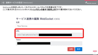 連携サービスの設定（WebSocket）
36
WebSocketを設定しました、これでコントロールパネルでの準備は完了です。
ここで表示されるWebSocketのURLはハンズオンの後半で使用しますので書き留めておいてください。
 