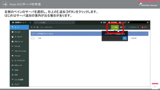 Node-REDサーバの作成
41
左側のペインのサーバを選択し、右上の【 追加 】ボタンをクリックします。
はじめはサーバ追加の案内が出る場合があります。
 