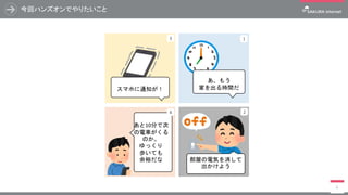 1
あ、もう
家を出る時間だ
部屋の電気を消して
出かけよう
スマホに通知が！
あと10分で次
の電車がくる
のか。
ゆっくり
歩いても
余裕だな
2
3
4
今回ハンズオンでやりたいこと
6
 
