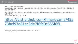 フローの読み込み
まず、フローを読み込みます。
Node-REDは、フローをjsonファイルに吐き出すことができ、吐き出したjsonファイルからフローを再現する
ことができます。
先ほどの工程では、自分でフローを作成しましたが、今回はjsonファイルを読み込んでフローを用意したい
と思います。
以下のURLにアクセスしてください。
https://gist.github.com/hmaruyama/45a
73bcf97d81ec3de7f6fd0c655f6f1
【flow_get_station.json】の中身をコピーしてください。
64
 