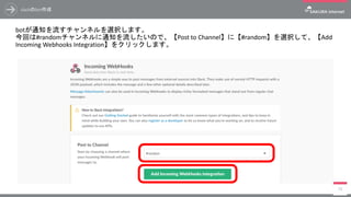 slackのbot作成
botが通知を流すチャンネルを選択します。
今回は#randomチャンネルに通知を流したいので、【Post to Channel】に【#random】を選択して、【Add
Incoming Webhooks Integration】をクリックします。
79
 
