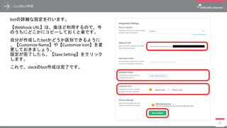 slackのbot作成
botの詳細な設定を行います。
【Webhook URL】は、後ほど利用するので、今
のうちにどこかにコピーしておくと楽です。
自分が作成したbotかどうか区別できるように
、【Customize Name】や【Customize Icon】を変
更しておきましょう。
設定が完了したら、【Save Setting】をクリック
します。
これで、slackのbot作成は完了です。
80
 