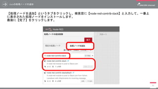 slackの処理ノードの追加
【処理ノードを追加】というタブをクリックし、検索窓に【node-red-contrib-slack】と入力して、一番上
に表示された処理ノードをインストールします。
最後に【完了】をクリックします。
83
 