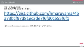 フローの読み込み
フローを読み込みます。
以下のURLにアクセスしてください。
https://gist.github.com/hmaruyama/45
a73bcf97d81ec3de7f6fd0c655f6f1
【flow_send_message_in_slack.json】の中身をコピーしてください。
84
 