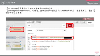 ノードの編集
【set variables】と書かれたノードをダブルクリックし、
【context.global.WebHookURL】の値を、先ほどslackで設定した【Webhook URL】に置き換えて、【完了】
をクリックします。
88
 