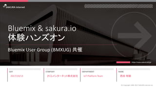 Bluemix & sakura.io
体験ハンズオン
Bluemix User Group (BMXUG) 共催
2017/10/13
(C) Copyright 1996-2017 SAKURA Internet Inc
さくらインターネット株式会社 IoT Platform Team 西田 有騎
 