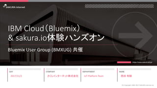 IBM Cloud（Bluemix）
& sakura.io体験ハンズオン
Bluemix User Group (BMXUG) 共催
2017/11/2
(C) Copyright 1996-2017 SAKURA Internet Inc
さくらインターネット株式会社 IoT Platform Team 西田 有騎
 