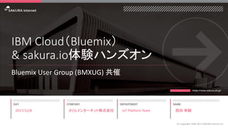 IBM Cloud（Bluemix）
& sakura.io体験ハンズオン
Bluemix User Group (BMXUG) 共催
2017/12/8
(C) Copyright 1996-2017 SAKURA Internet Inc
さくらインターネット株式会社 IoT Platform Team 西田 有騎
 
