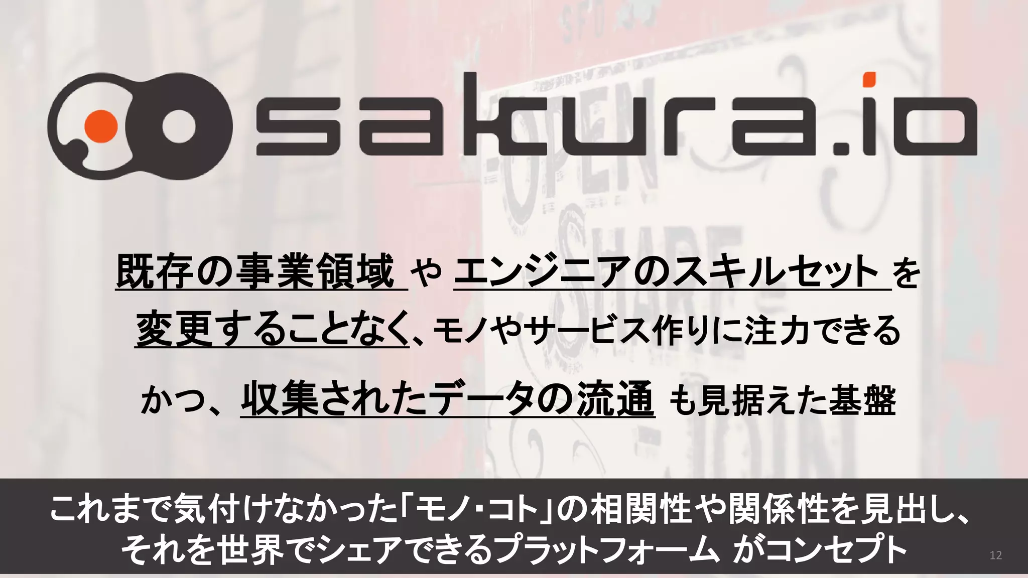 既存の事業領域 や エンジニアのスキルセット を
変更することなく、モノやサービス作りに注力できる
かつ、 収集されたデータの流通 も見据えた基盤
これまで気付けなかった「モノ・コト」の相関性や関係性を見出し、
それを世界でシェアできるプラットフォーム がコンセプト 12
 