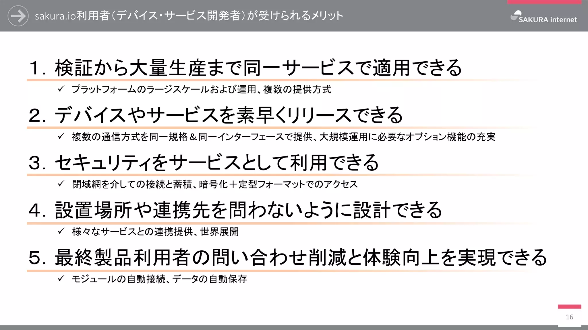 sakura.io利用者（デバイス・サービス開発者）が受けられるメリット
16
１．検証から大量生産まで同一サービスで適用できる
✓ プラットフォームのラージスケールおよび運用、複数の提供方式
２．デバイスやサービスを素早くリリースできる
✓ 複数の通信方式を同一規格＆同一インターフェースで提供、大規模運用に必要なオプション機能の充実
３．セキュリティをサービスとして利用できる
✓ 閉域網を介しての接続と蓄積、暗号化＋定型フォーマットでのアクセス
４．設置場所や連携先を問わないように設計できる
✓ 様々なサービスとの連携提供、世界展開
５．最終製品利用者の問い合わせ削減と体験向上を実現できる
✓ モジュールの自動接続、データの自動保存
 
