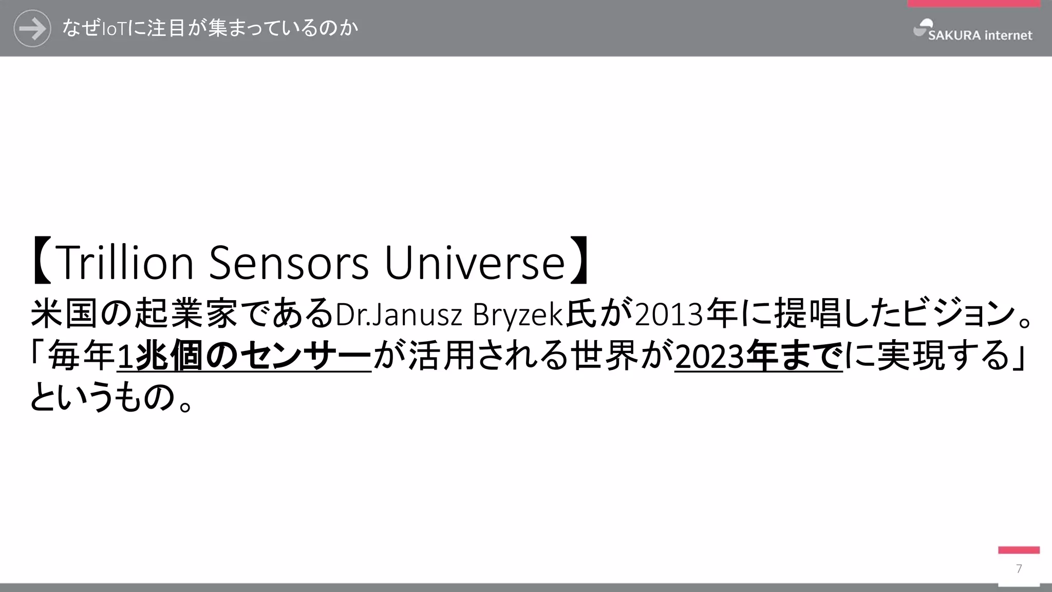 なぜIoTに注目が集まっているのか
7
【Trillion Sensors Universe】
米国の起業家であるDr.Janusz Bryzek氏が2013年に提唱したビジョン。
「毎年1兆個のセンサーが活用される世界が2023年までに実現する」
というもの。
 