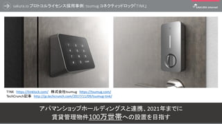 sakura.io プロトコルライセンス採用事例：tsumug コネクティッドロック「T!NK」
13
アパマンショップホールディングスと連携、2021年までに
賃貸管理物件100万世帯への設置を目指す
T!NK https://tinklock.com/ 株式会社tsumug https://tsumug.com/
TechCrunch記事 http://jp.techcrunch.com/2017/11/09/tsumug-tink/
 