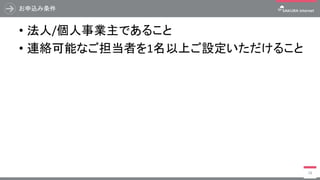 お申込み条件
• 法人/個人事業主であること
• 連絡可能なご担当者を1名以上ご設定いただけること
18
 