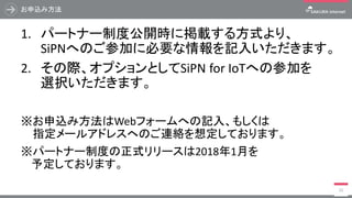 お申込み方法
1. パートナー制度公開時に掲載する方式より、
SiPNへのご参加に必要な情報を記入いただきます。
2. その際、オプションとしてSiPN for IoTへの参加を
選択いただきます。
※お申込み方法はWebフォームへの記入、もしくは
※指定メールアドレスへのご連絡を想定しております。
※パートナー制度の正式リリースは2018年1月を
予定しております。
21
 