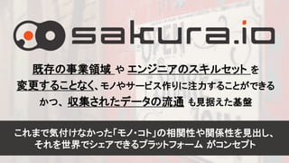 4
既存の事業領域 や エンジニアのスキルセット を
変更することなく、モノやサービス作りに注力することができる
かつ、 収集されたデータの流通 も見据えた基盤
これまで気付けなかった「モノ・コト」の相関性や関係性を見出し、
それを世界でシェアできるプラットフォーム がコンセプト
 
