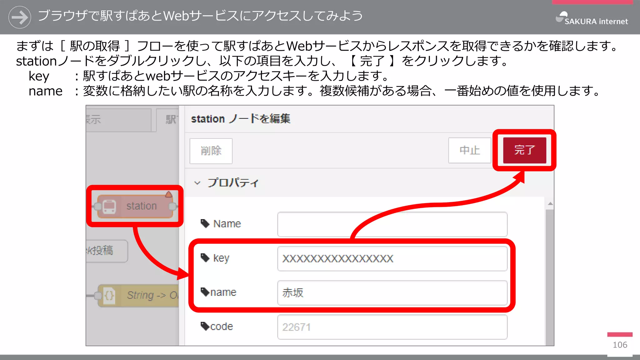 106
ブラウザで駅すぱあとWebサービスにアクセスしてみよう
まずは［ 駅の取得 ］フローを使って駅すぱあとWebサービスからレスポンスを取得できるかを確認します。
stationノードをダブルクリックし、以下の項目を入力し、【 完了 】をクリックします。
key ：駅すぱあとwebサービスのアクセスキーを入力します。
name ：変数に格納したい駅の名称を入力します。複数候補がある場合、一番始めの値を使用します。
 