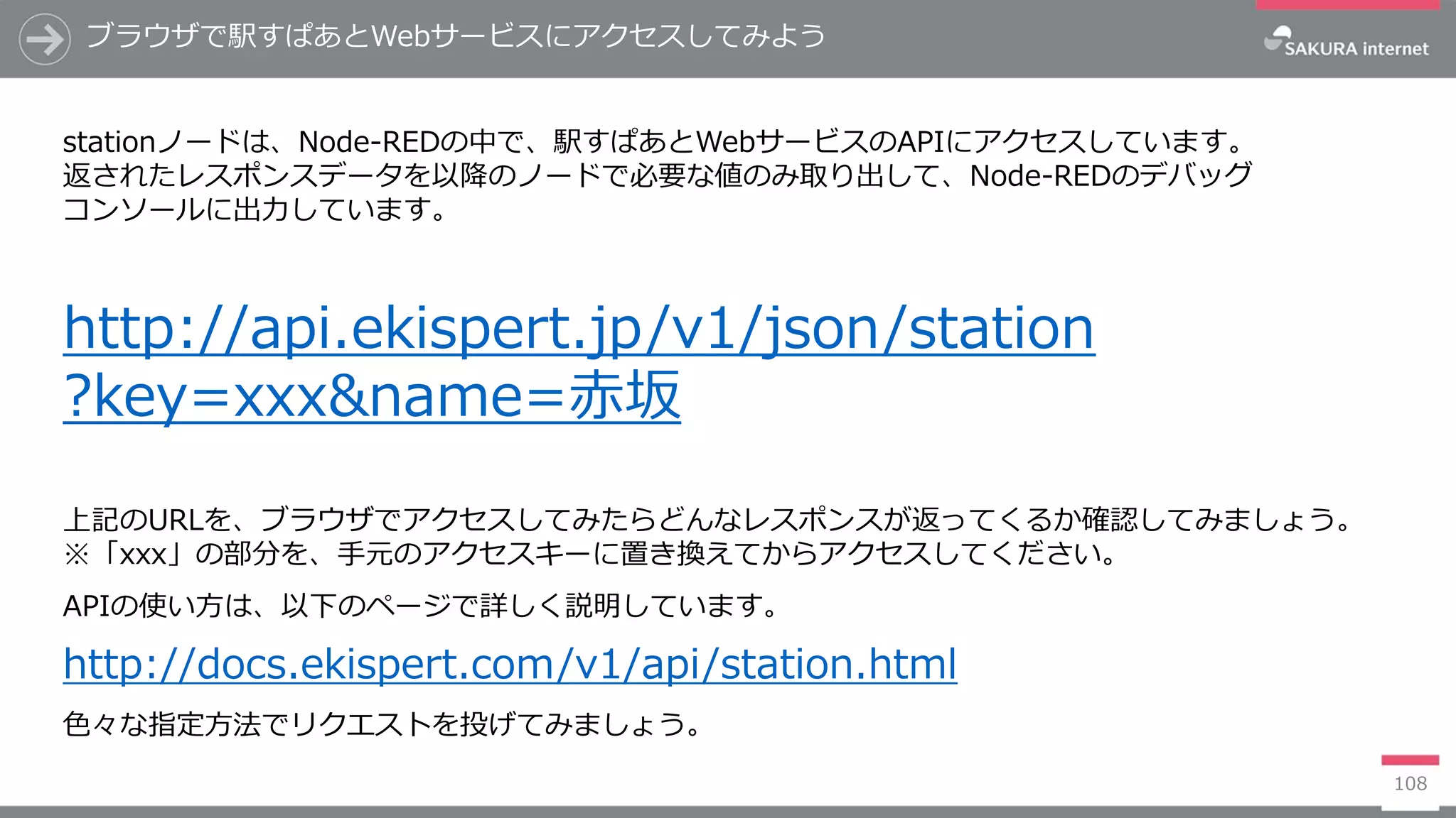 108
ブラウザで駅すぱあとWebサービスにアクセスしてみよう
stationノードは、Node-REDの中で、駅すぱあとWebサービスのAPIにアクセスしています。
返されたレスポンスデータを以降のノードで必要な値のみ取り出して、Node-REDのデバッグ
コンソールに出力しています。
http://api.ekispert.jp/v1/json/station
?key=xxx&name=赤坂
上記のURLを、ブラウザでアクセスしてみたらどんなレスポンスが返ってくるか確認してみましょう。
※「xxx」の部分を、手元のアクセスキーに置き換えてからアクセスしてください。
APIの使い方は、以下のページで詳しく説明しています。
http://docs.ekispert.com/v1/api/station.html
色々な指定方法でリクエストを投げてみましょう。
 