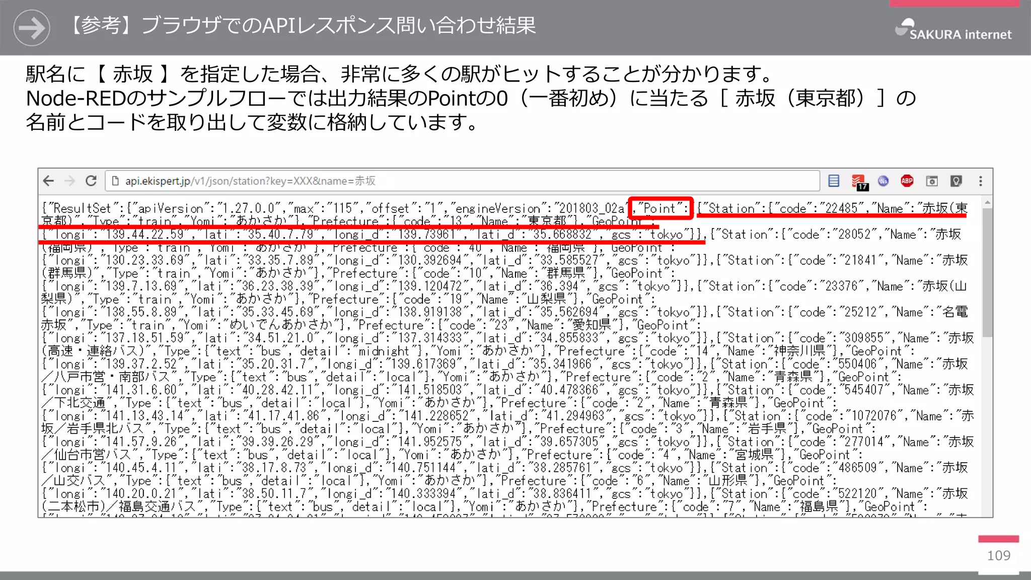 109
【参考】ブラウザでのAPIレスポンス問い合わせ結果
駅名に【 赤坂 】を指定した場合、非常に多くの駅がヒットすることが分かります。
Node-REDのサンプルフローでは出力結果のPointの0（一番初め）に当たる［ 赤坂（東京都）］の
名前とコードを取り出して変数に格納しています。
 