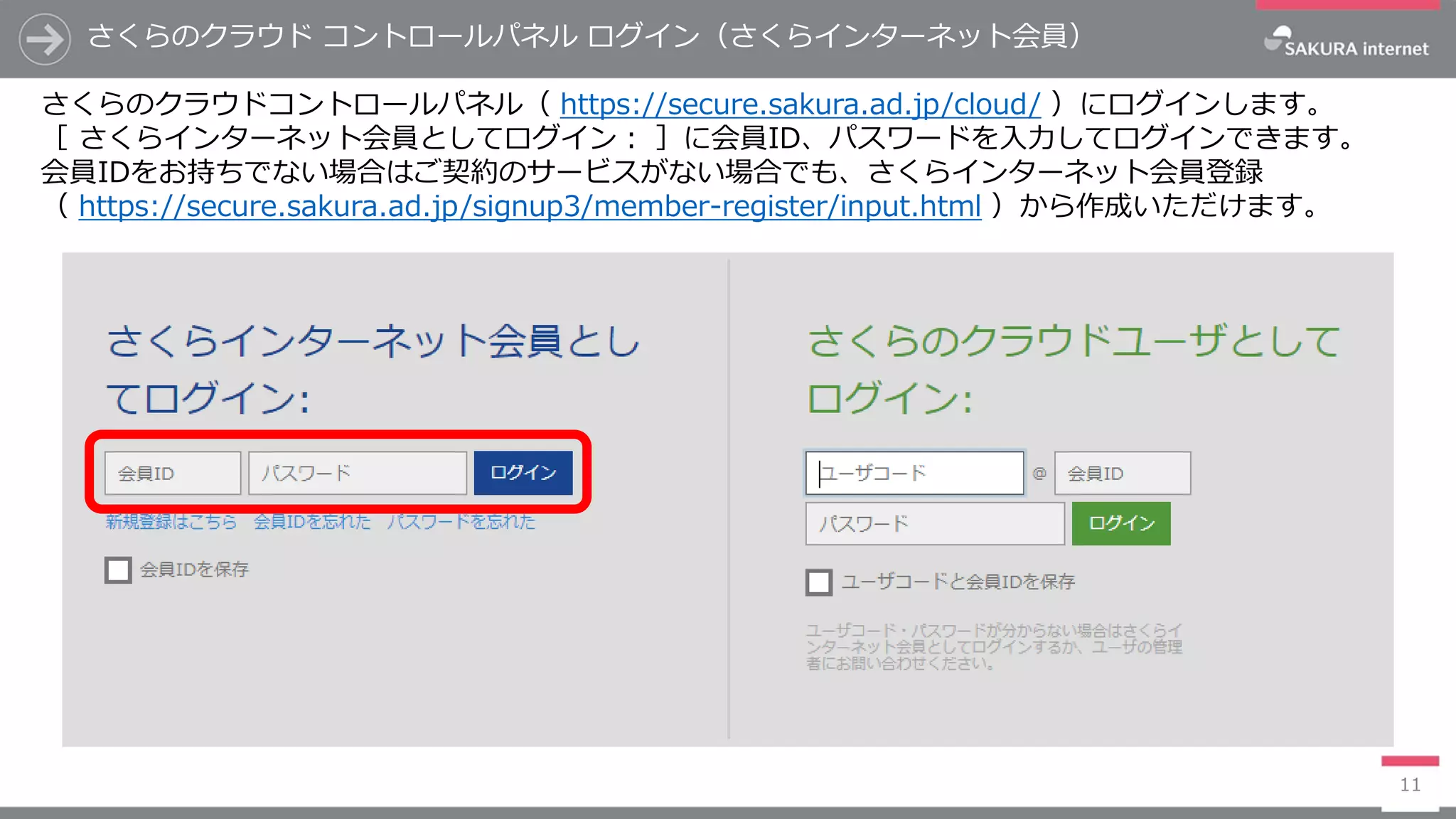さくらのクラウド コントロールパネル ログイン（さくらインターネット会員）
11
さくらのクラウドコントロールパネル（ https://secure.sakura.ad.jp/cloud/ ）にログインします。
［ さくらインターネット会員としてログイン： ］に会員ID、パスワードを入力してログインできます。
会員IDをお持ちでない場合はご契約のサービスがない場合でも、さくらインターネット会員登録
（ https://secure.sakura.ad.jp/signup3/member-register/input.html ）から作成いただけます。
 