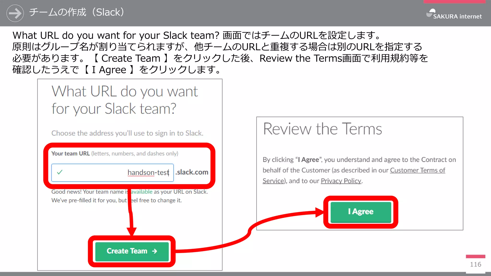 チームの作成（Slack）
116
What URL do you want for your Slack team? 画面ではチームのURLを設定します。
原則はグループ名が割り当てられますが、他チームのURLと重複する場合は別のURLを指定する
必要があります。【 Create Team 】をクリックした後、Review the Terms画面で利用規約等を
確認したうえで【 I Agree 】をクリックします。
 