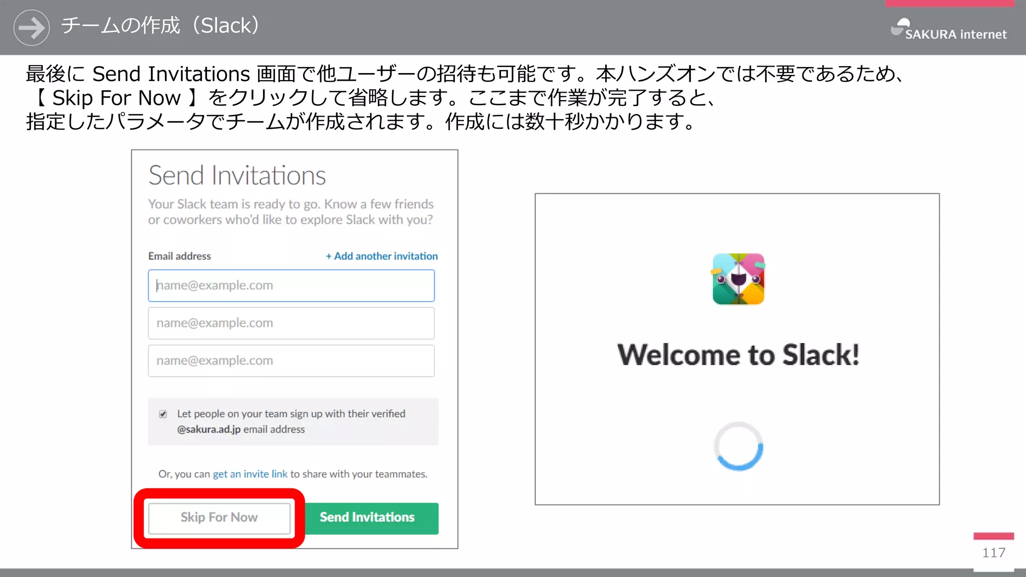 117
チームの作成（Slack）
最後に Send Invitations 画面で他ユーザーの招待も可能です。本ハンズオンでは不要であるため、
【 Skip For Now 】をクリックして省略します。ここまで作業が完了すると、
指定したパラメータでチームが作成されます。作成には数十秒かかります。
 