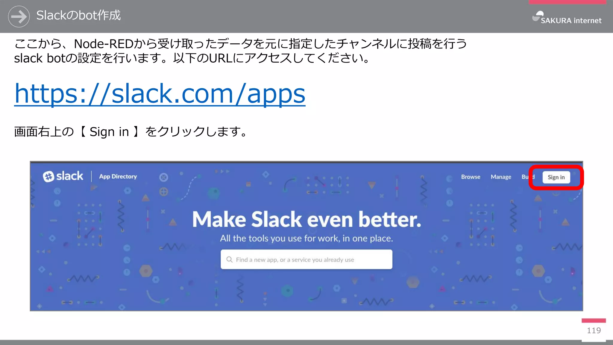 119
Slackのbot作成
ここから、Node-REDから受け取ったデータを元に指定したチャンネルに投稿を行う
slack botの設定を行います。以下のURLにアクセスしてください。
https://slack.com/apps
画面右上の【 Sign in 】をクリックします。
 