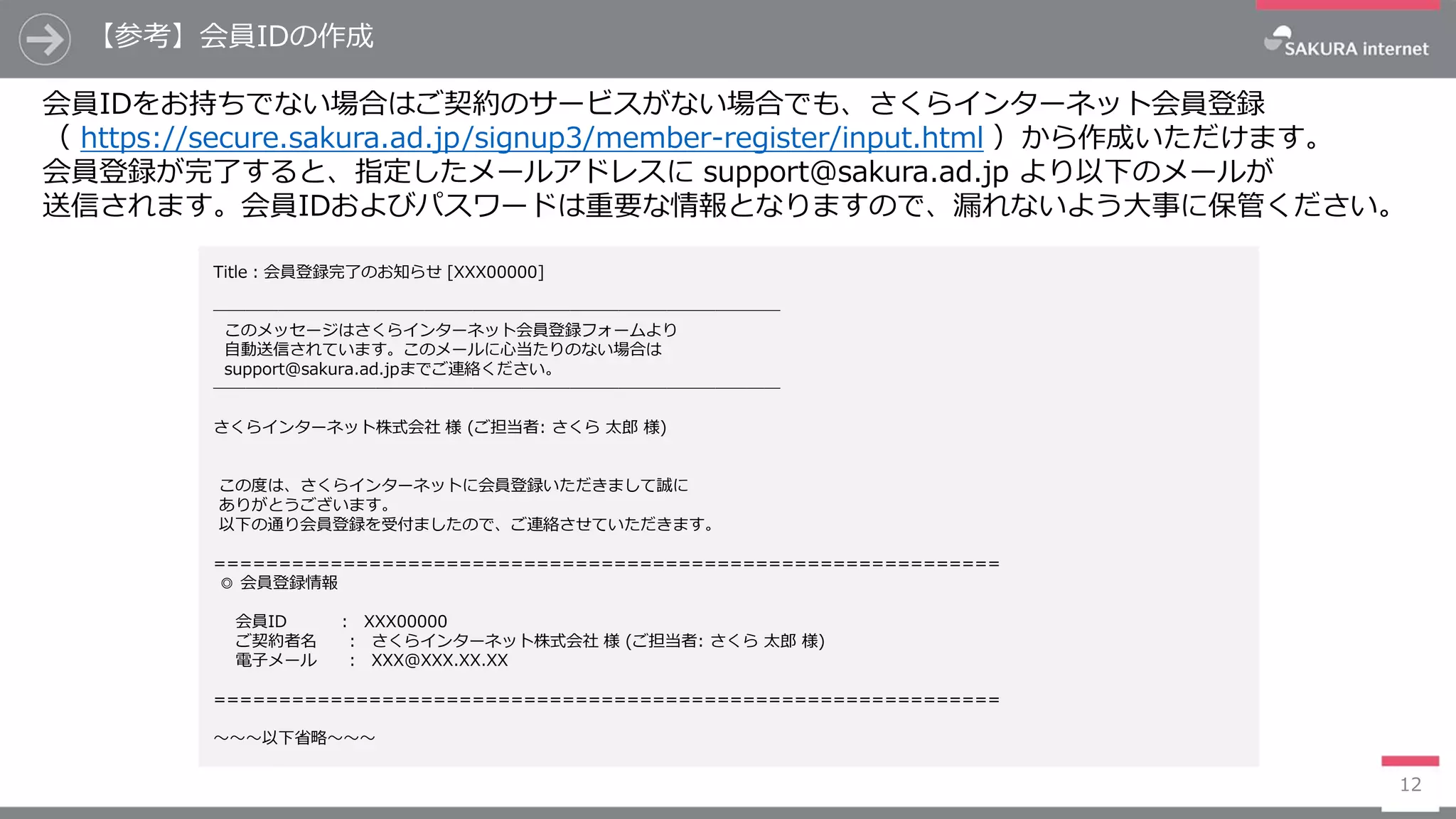 【参考】会員IDの作成
12
会員IDをお持ちでない場合はご契約のサービスがない場合でも、さくらインターネット会員登録
（ https://secure.sakura.ad.jp/signup3/member-register/input.html ）から作成いただけます。
会員登録が完了すると、指定したメールアドレスに support@sakura.ad.jp より以下のメールが
送信されます。会員IDおよびパスワードは重要な情報となりますので、漏れないよう大事に保管ください。
Title：会員登録完了のお知らせ [XXX00000]
───────────────────────────────────
このメッセージはさくらインターネット会員登録フォームより
自動送信されています。このメールに心当たりのない場合は
support@sakura.ad.jpまでご連絡ください。
───────────────────────────────────
さくらインターネット株式会社 様 (ご担当者: さくら 太郎 様)
この度は、さくらインターネットに会員登録いただきまして誠に
ありがとうございます。
以下の通り会員登録を受付ましたので、ご連絡させていただきます。
=============================================================
◎ 会員登録情報
会員ID ： XXX00000
ご契約者名 ： さくらインターネット株式会社 様 (ご担当者: さくら 太郎 様)
電子メール ： XXX@XXX.XX.XX
=============================================================
～～～以下省略～～～
 