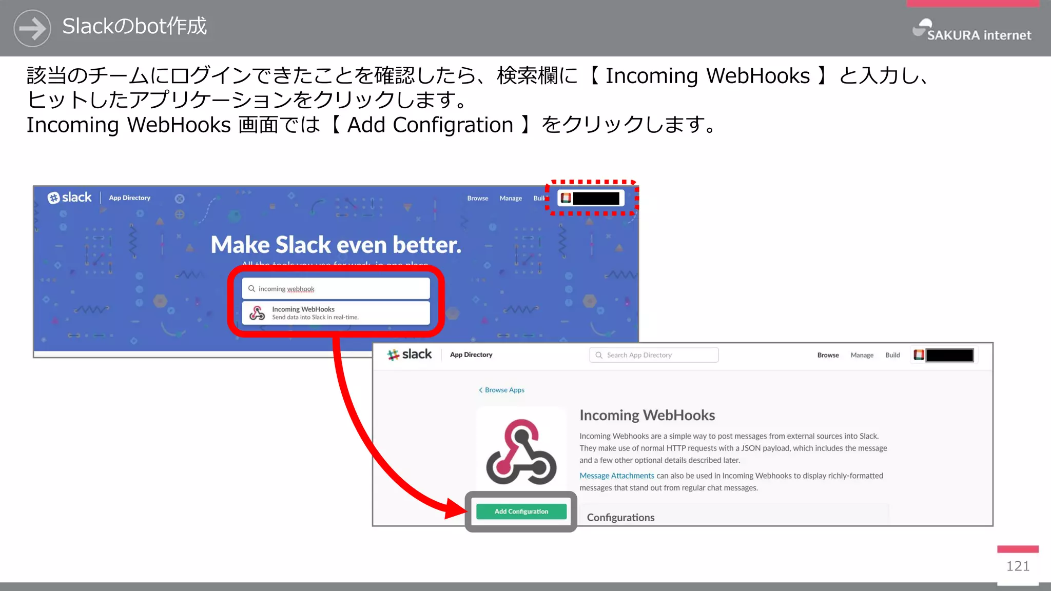 121
Slackのbot作成
該当のチームにログインできたことを確認したら、検索欄に【 Incoming WebHooks 】と入力し、
ヒットしたアプリケーションをクリックします。
Incoming WebHooks 画面では【 Add Configration 】をクリックします。
 