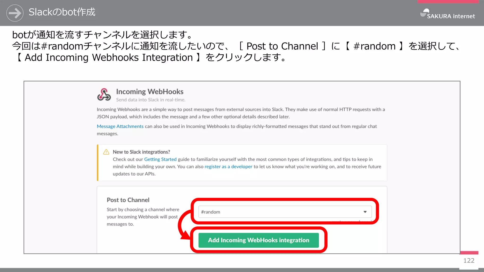 122
Slackのbot作成
botが通知を流すチャンネルを選択します。
今回は#randomチャンネルに通知を流したいので、［ Post to Channel ］に【 #random 】を選択して、
【 Add Incoming Webhooks Integration 】をクリックします。
 