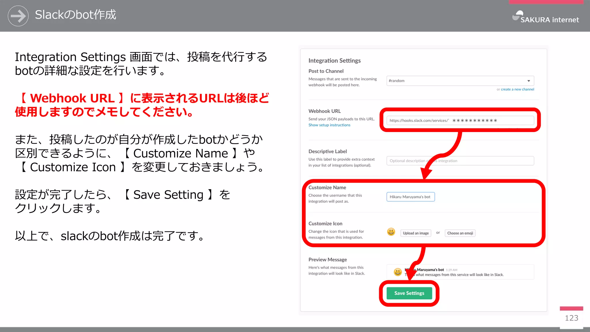 ***********
123
Slackのbot作成
Integration Settings 画面では、投稿を代行する
botの詳細な設定を行います。
【 Webhook URL 】に表示されるURLは後ほど
使用しますのでメモしてください。
また、投稿したのが自分が作成したbotかどうか
区別できるように、【 Customize Name 】や
【 Customize Icon 】を変更しておきましょう。
設定が完了したら、【 Save Setting 】を
クリックします。
以上で、slackのbot作成は完了です。
 