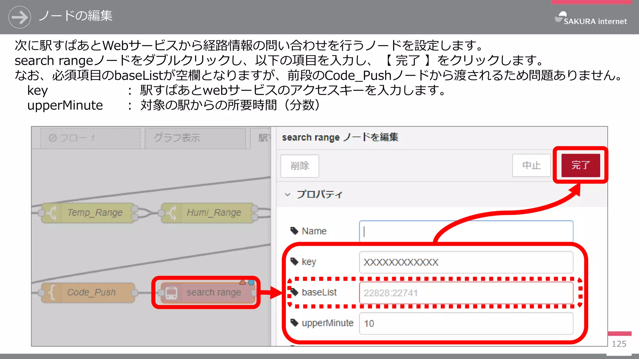 125
次に駅すぱあとWebサービスから経路情報の問い合わせを行うノードを設定します。
search rangeノードをダブルクリックし、以下の項目を入力し、【 完了 】をクリックします。
なお、必須項目のbaseListが空欄となりますが、前段のCode_Pushノードから渡されるため問題ありません。
key ： 駅すぱあとwebサービスのアクセスキーを入力します。
upperMinute ： 対象の駅からの所要時間（分数）
ノードの編集
 
